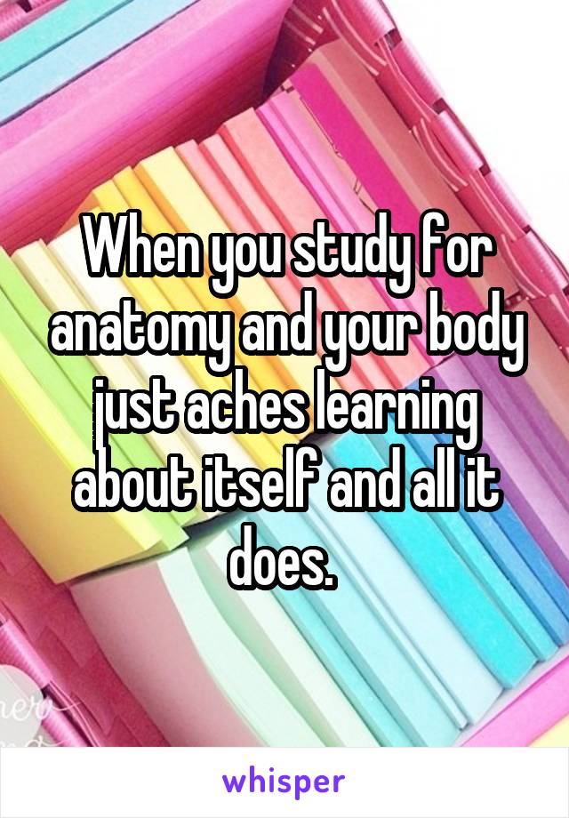 When you study for anatomy and your body just aches learning about itself and all it does. 