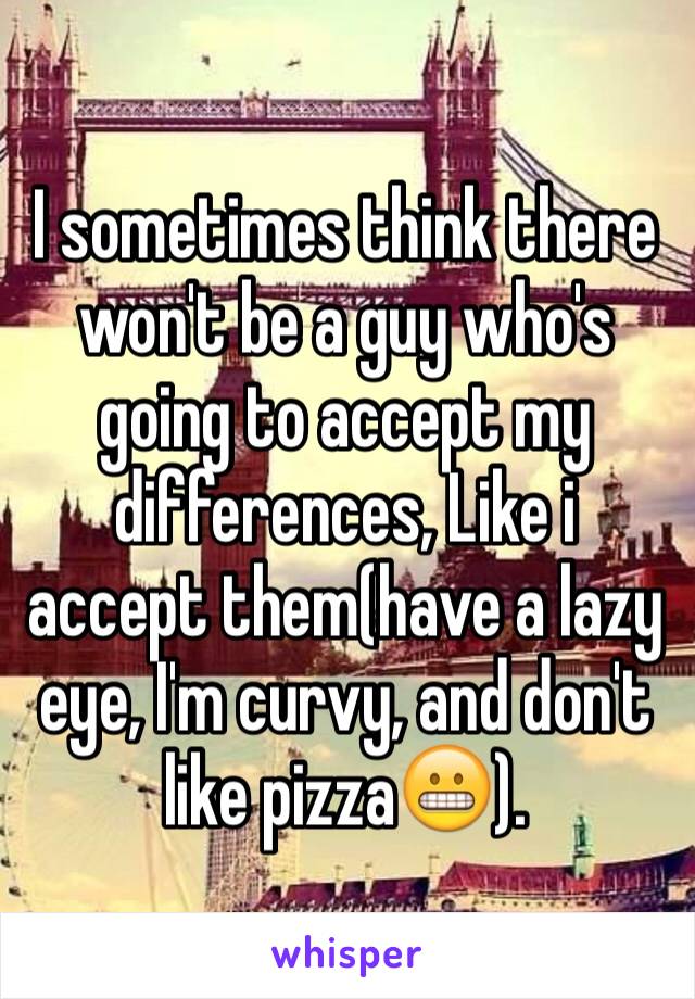 I sometimes think there won't be a guy who's going to accept my differences, Like i accept them(have a lazy eye, I'm curvy, and don't like pizza😬).