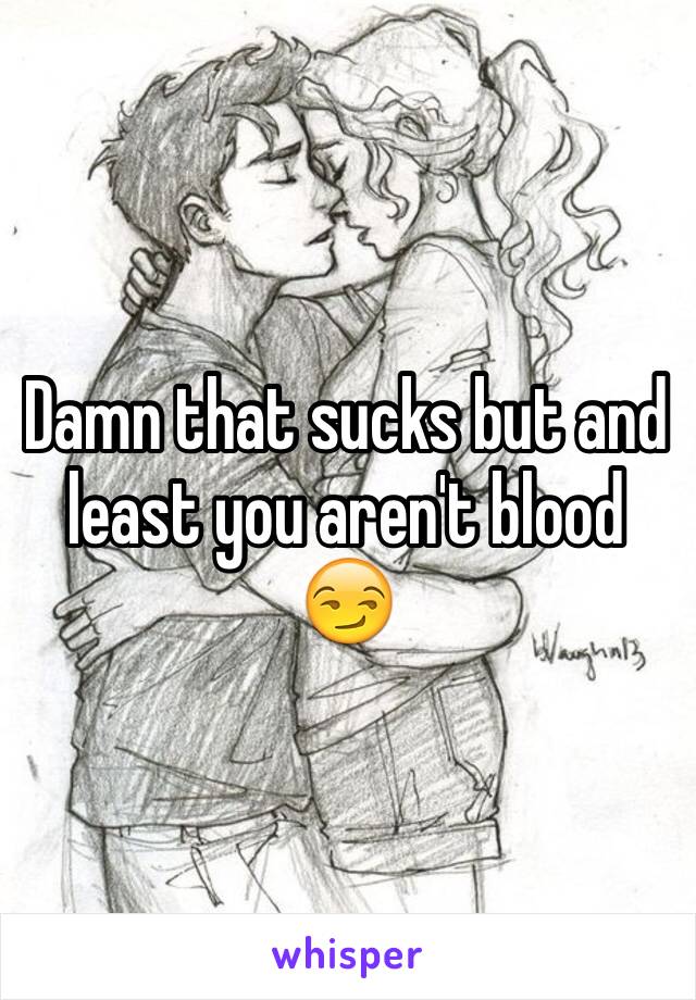 Damn that sucks but and least you aren't blood 😏