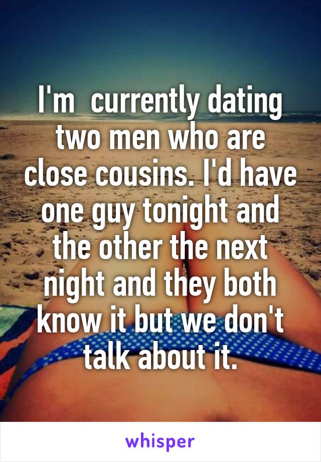 I'm  currently dating two men who are close cousins. I'd have one guy tonight and the other the next night and they both know it but we don't talk about it.