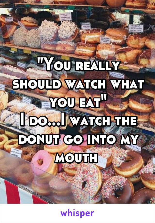 "You really should watch what you eat"
I do...I watch the donut go into my mouth 