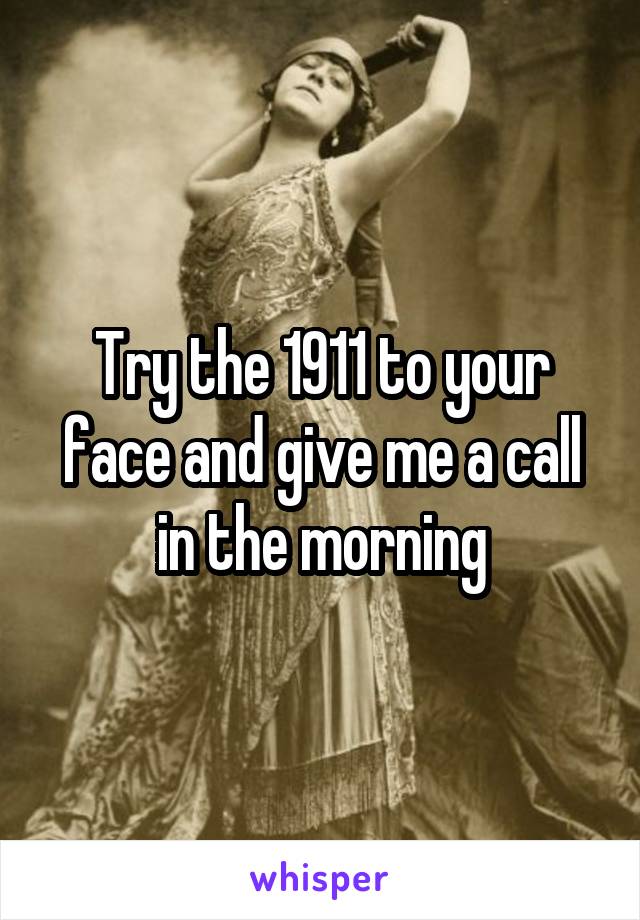 Try the 1911 to your face and give me a call in the morning