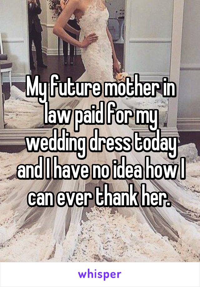 My future mother in law paid for my wedding dress today and I have no idea how I can ever thank her. 