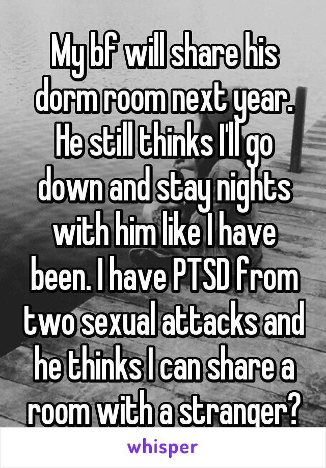 My bf will share his dorm room next year. He still thinks I'll go down and stay nights with him like I have been. I have PTSD from two sexual attacks and he thinks I can share a room with a stranger?