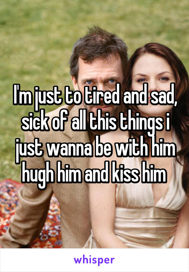 I'm just to tired and sad, sick of all this things i just wanna be with him hugh him and kiss him 