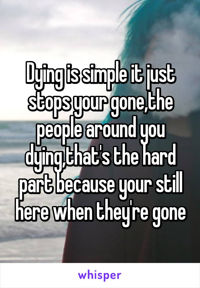 Dying is simple it just stops your gone,the people around you dying,that's the hard part because your still here when they're gone