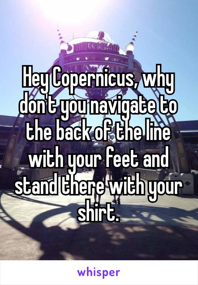 Hey Copernicus‚ why don't you navigate to the back of the line with your feet and stand there with your shirt.