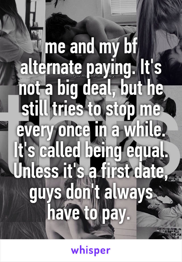 me and my bf alternate paying. It's not a big deal, but he still tries to stop me every once in a while. It's called being equal. Unless it's a first date, guys don't always have to pay. 