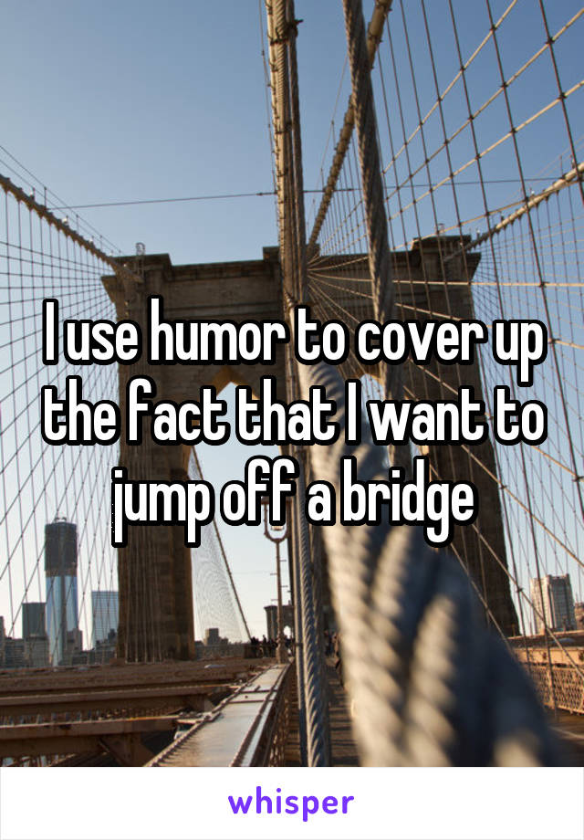 I use humor to cover up the fact that I want to jump off a bridge