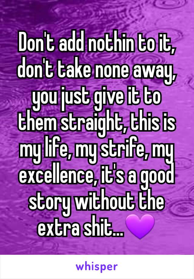 Don't add nothin to it, don't take none away, you just give it to them straight, this is my life, my strife, my excellence, it's a good story without the extra shit...💜