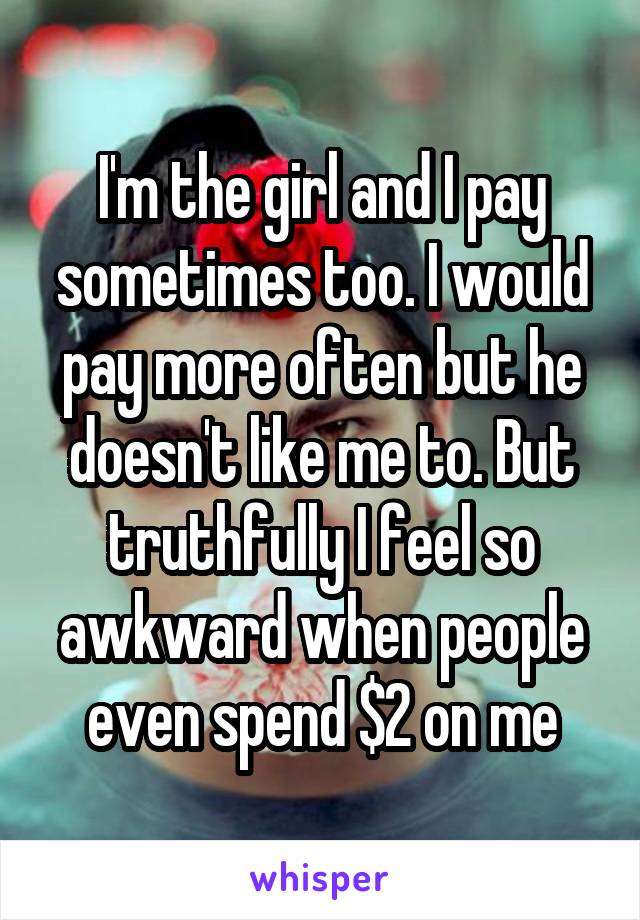 I'm the girl and I pay sometimes too. I would pay more often but he doesn't like me to. But truthfully I feel so awkward when people even spend $2 on me