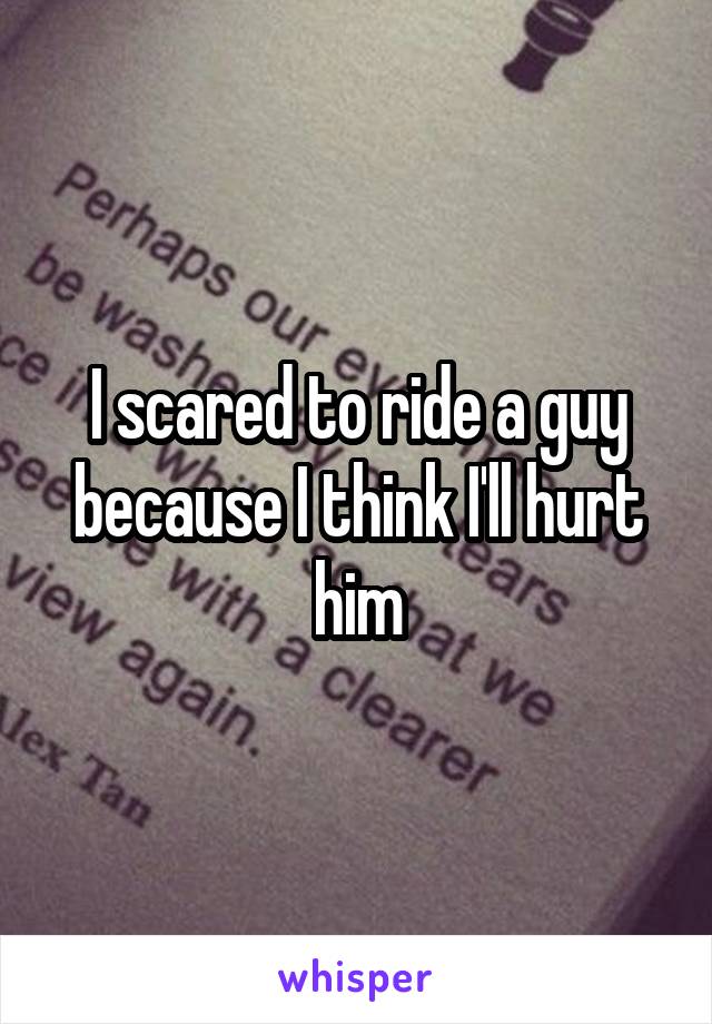 I scared to ride a guy because I think I'll hurt him