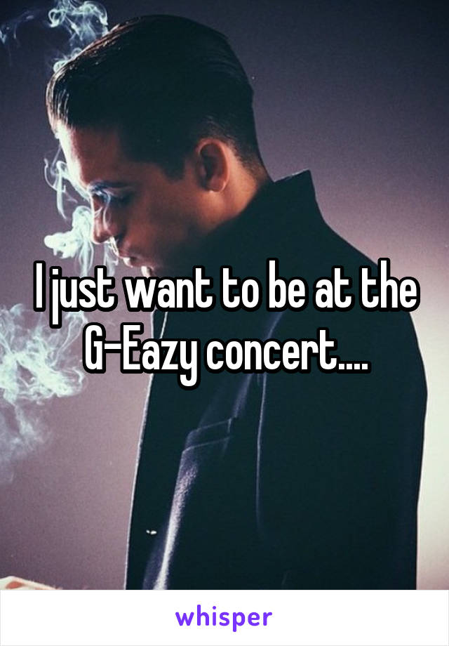 I just want to be at the G-Eazy concert....