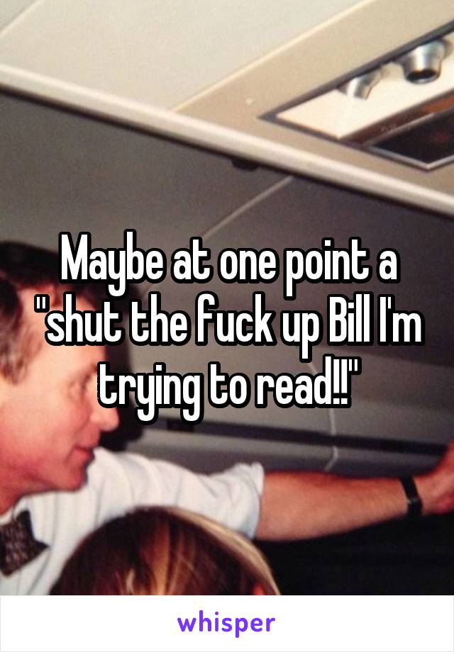 Maybe at one point a "shut the fuck up Bill I'm trying to read!!"