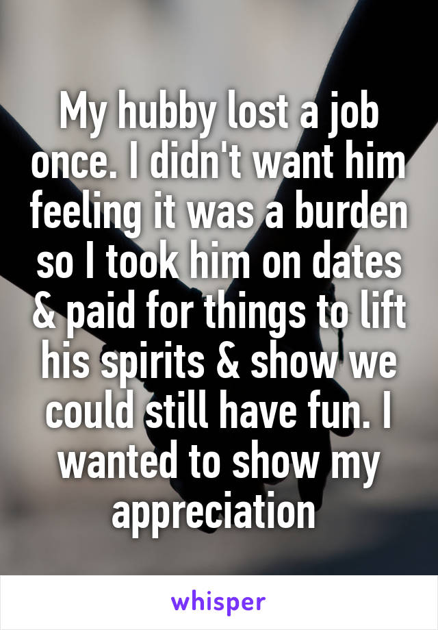 My hubby lost a job once. I didn't want him feeling it was a burden so I took him on dates & paid for things to lift his spirits & show we could still have fun. I wanted to show my appreciation 