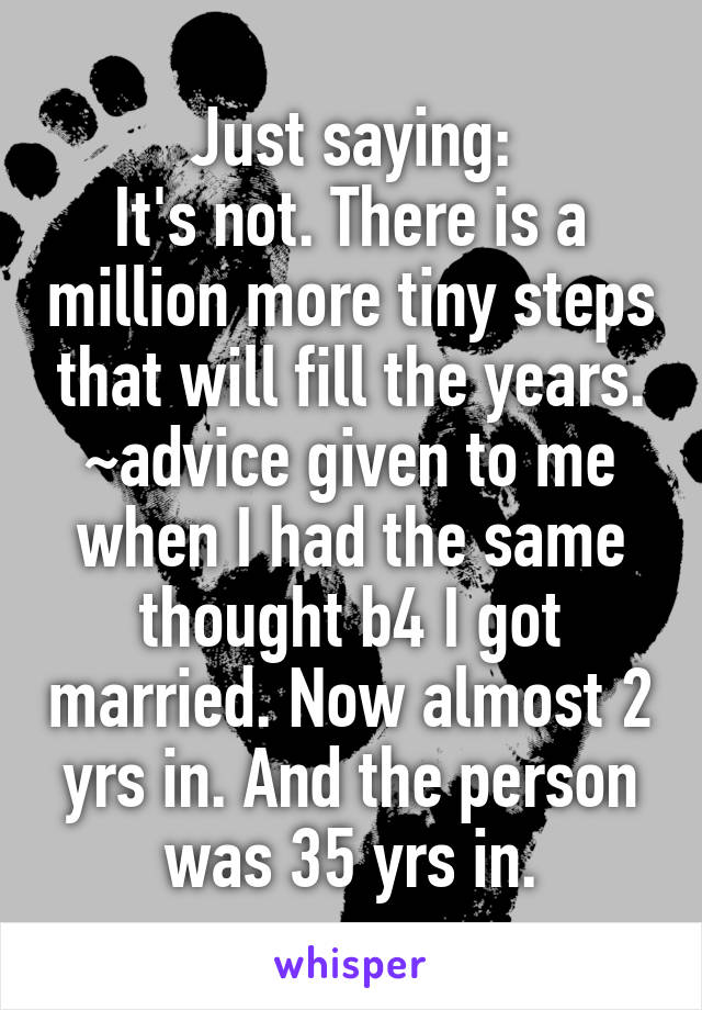 Just saying:
It's not. There is a million more tiny steps that will fill the years.
~advice given to me when I had the same thought b4 I got married. Now almost 2 yrs in. And the person was 35 yrs in.