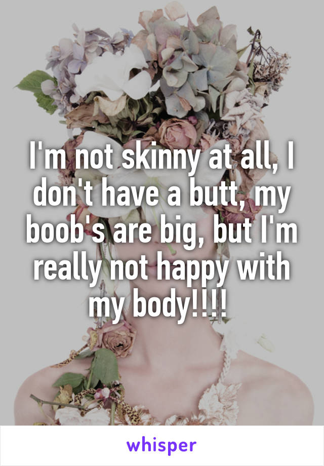 I'm not skinny at all, I don't have a butt, my boob's are big, but I'm really not happy with my body!!!! 