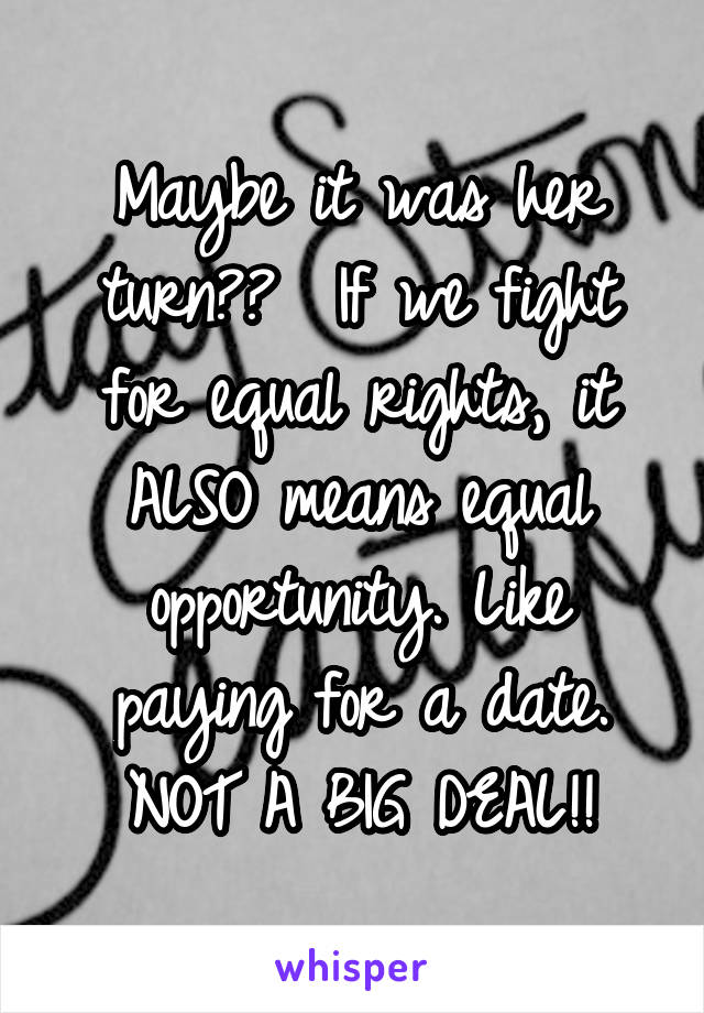 Maybe it was her turn??  If we fight for equal rights, it ALSO means equal opportunity. Like paying for a date. NOT A BIG DEAL!!