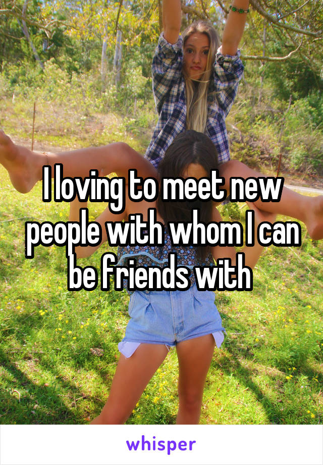 I loving to meet new people with whom I can be friends with 