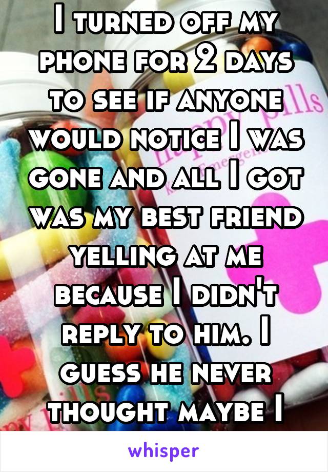 I turned off my phone for 2 days to see if anyone would notice I was gone and all I got was my best friend yelling at me because I didn't reply to him. I guess he never thought maybe I needed him...