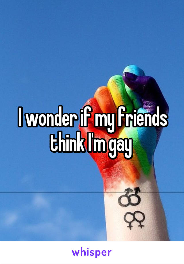 I wonder if my friends think I'm gay 