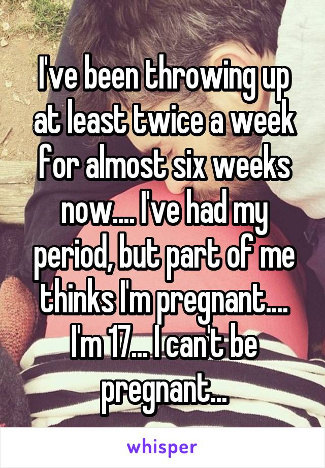 I've been throwing up at least twice a week for almost six weeks now.... I've had my period, but part of me thinks I'm pregnant.... I'm 17... I can't be pregnant...