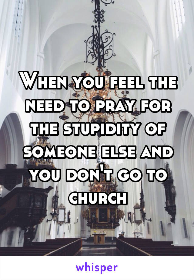 When you feel the need to pray for the stupidity of someone else and you don't go to church