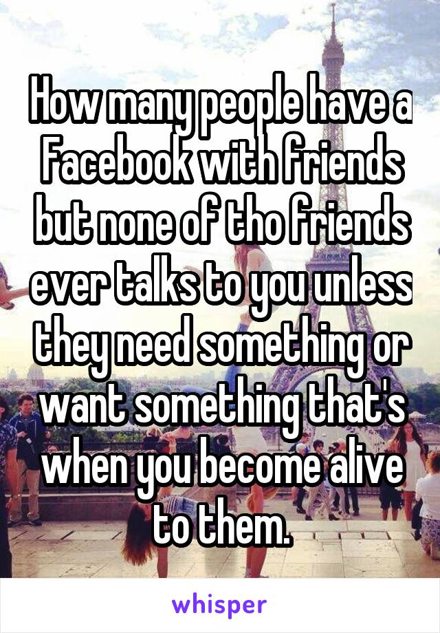 How many people have a Facebook with friends but none of tho friends ever talks to you unless they need something or want something that's when you become alive to them.