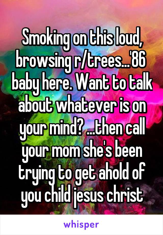 Smoking on this loud, browsing r/trees...'86  baby here. Want to talk about whatever is on your mind? ...then call your mom she's been trying to get ahold of you child jesus christ