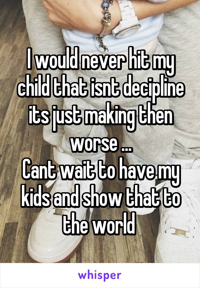 I would never hit my child that isnt decipline its just making then worse ...
Cant wait to have my kids and show that to the world 