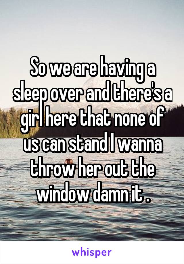 So we are having a sleep over and there's a girl here that none of us can stand I wanna throw her out the window damn it .