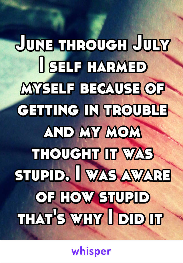 June through July I self harmed myself because of getting in trouble and my mom thought it was stupid. I was aware of how stupid that's why I did it 