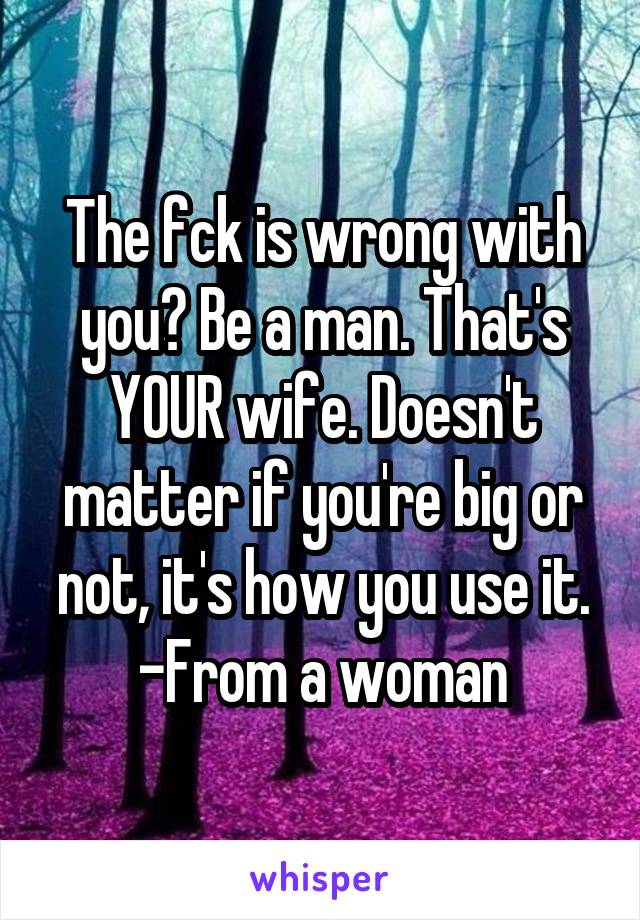 The fck is wrong with you? Be a man. That's YOUR wife. Doesn't matter if you're big or not, it's how you use it. -From a woman