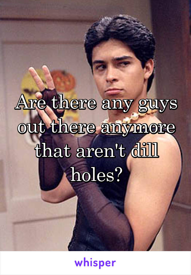 Are there any guys out there anymore that aren't dill holes?