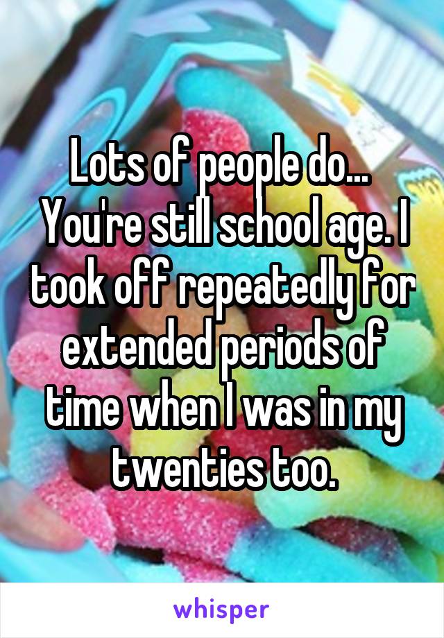 Lots of people do...  You're still school age. I took off repeatedly for extended periods of time when I was in my twenties too.