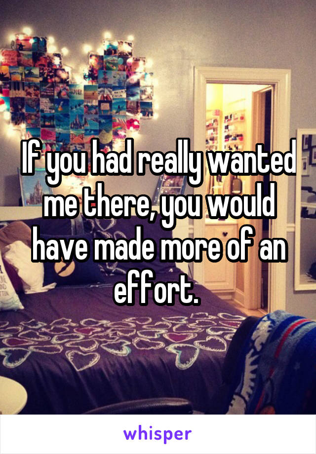 If you had really wanted me there, you would have made more of an effort. 