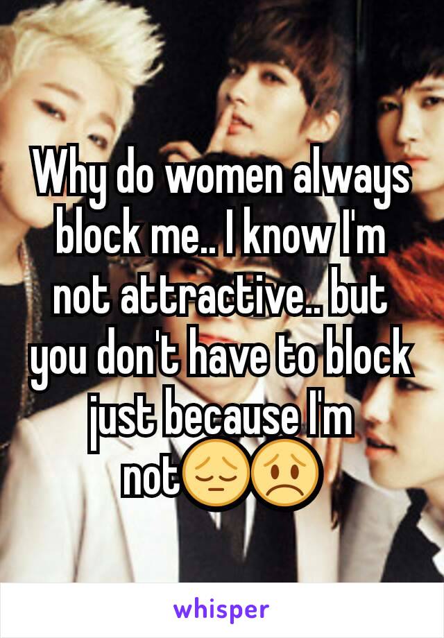 Why do women always block me.. I know I'm not attractive.. but you don't have to block just because I'm not😔😞