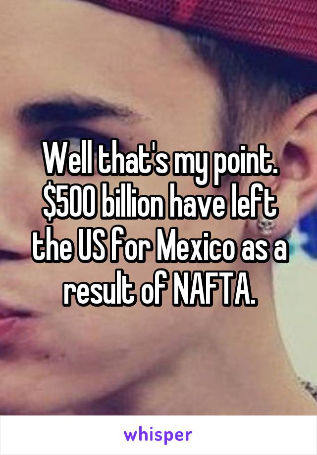 Well that's my point. $500 billion have left the US for Mexico as a result of NAFTA.