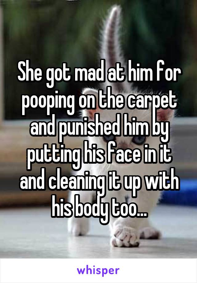 She got mad at him for pooping on the carpet and punished him by putting his face in it and cleaning it up with his body too...