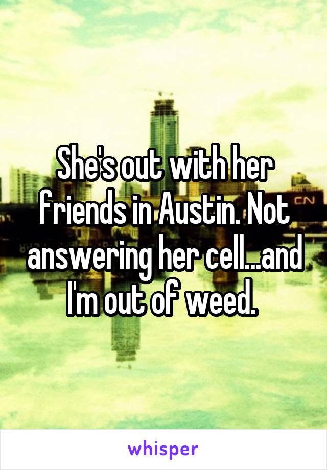 She's out with her friends in Austin. Not answering her cell...and I'm out of weed. 