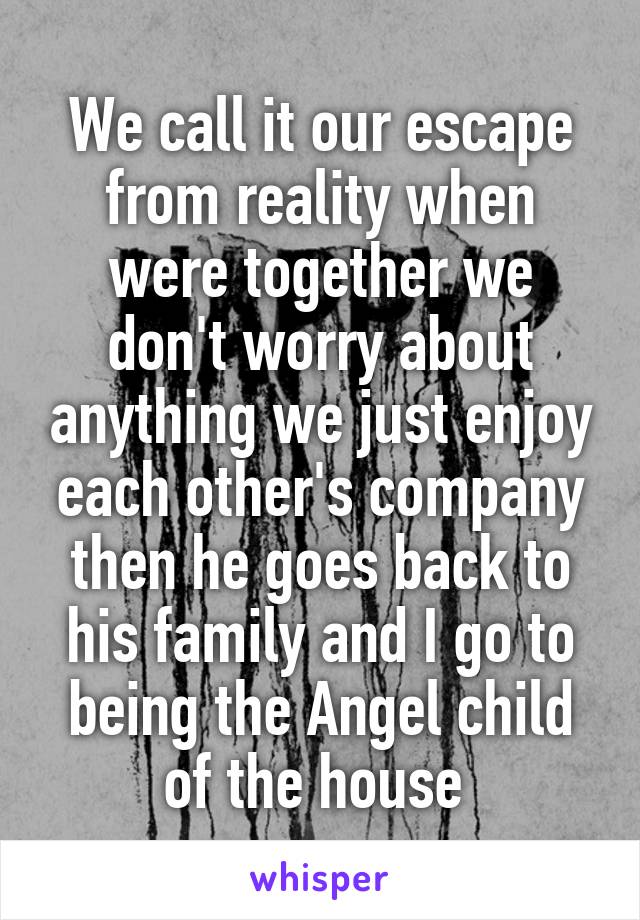 We call it our escape from reality when were together we don't worry about anything we just enjoy each other's company then he goes back to his family and I go to being the Angel child of the house 