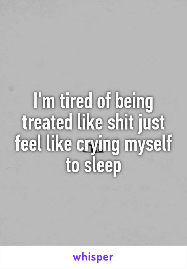 I'm tired of being treated like shit just feel like crying myself to sleep