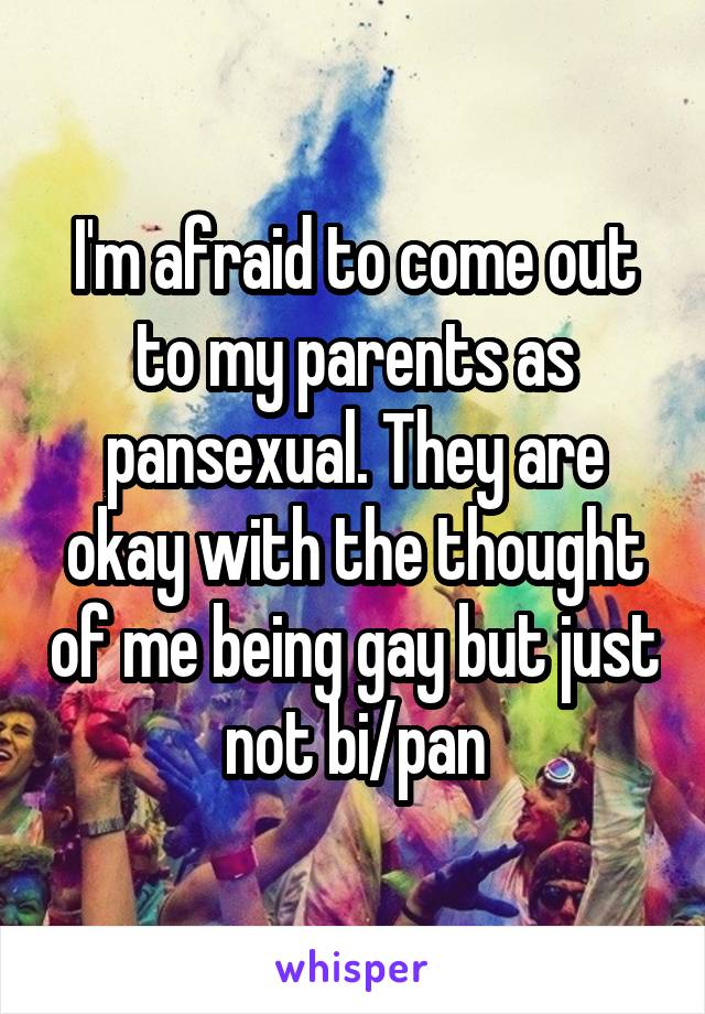 I'm afraid to come out to my parents as pansexual. They are okay with the thought of me being gay but just not bi/pan