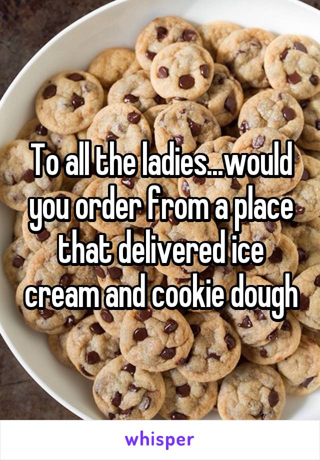 To all the ladies...would you order from a place that delivered ice cream and cookie dough