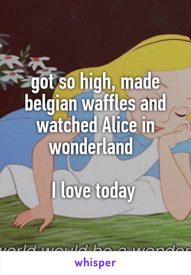 got so high, made belgian waffles and watched Alice in wonderland  

I love today 