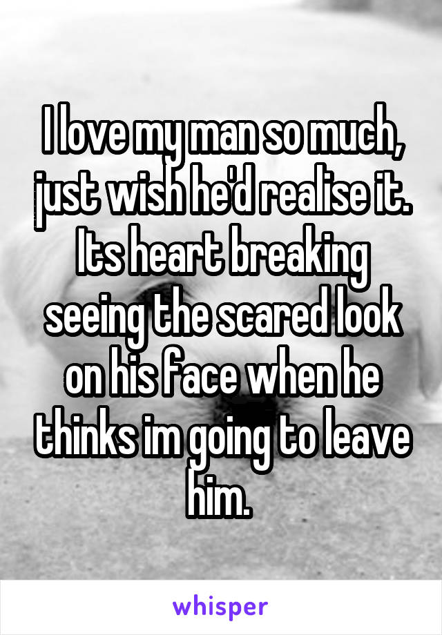 I love my man so much, just wish he'd realise it. Its heart breaking seeing the scared look on his face when he thinks im going to leave him. 