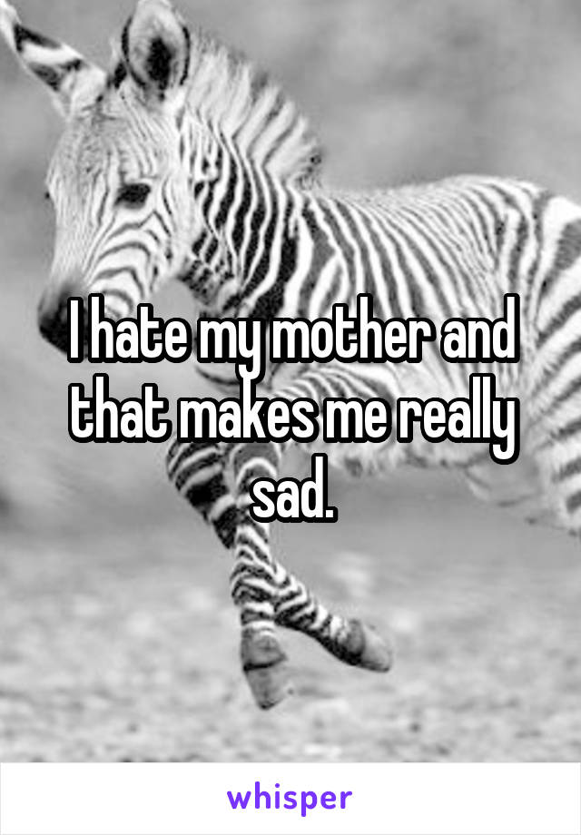 I hate my mother and that makes me really sad.