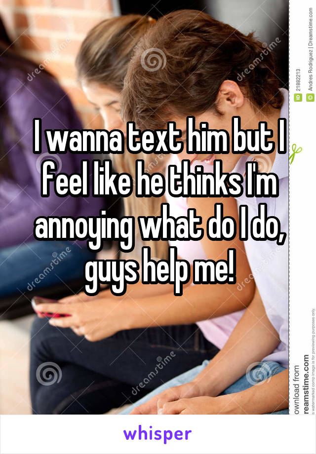 I wanna text him but I feel like he thinks I'm annoying what do I do, guys help me!
