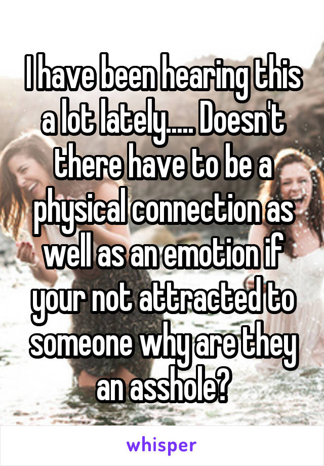 I have been hearing this a lot lately..... Doesn't there have to be a physical connection as well as an emotion if your not attracted to someone why are they an asshole?