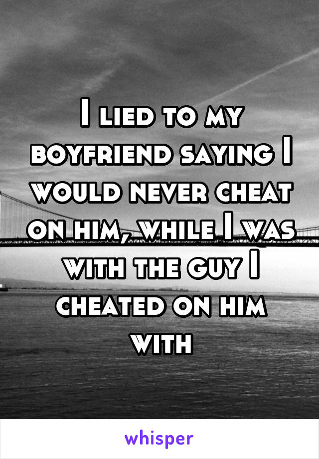 I lied to my boyfriend saying I would never cheat on him, while I was with the guy I cheated on him with